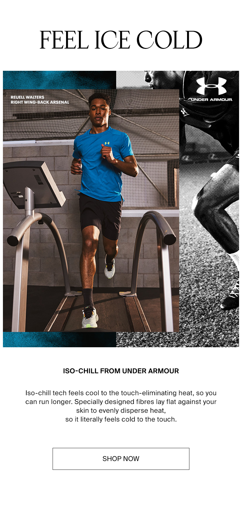 FEEL ICE COLD S VL CIVETCY CIE N BN Y LI T T i ISO-CHILL FROM UNDER ARMOUR Iso-chill tech feels cool to the touch-eliminating heat, so you can run longer. Specially designed fibres lay flat against your skin to evenly disperse heat, so it literally feels cold to the touch. SHOP NOW 