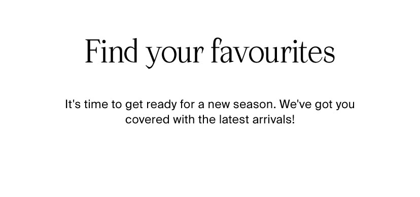 Find your favourites It's time to get ready for a new season. We've got you covered with the latest arrivals! 
